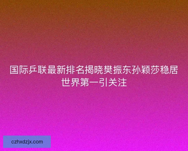 国际乒联最新排名揭晓樊振东孙颖莎稳居世界第一引关注