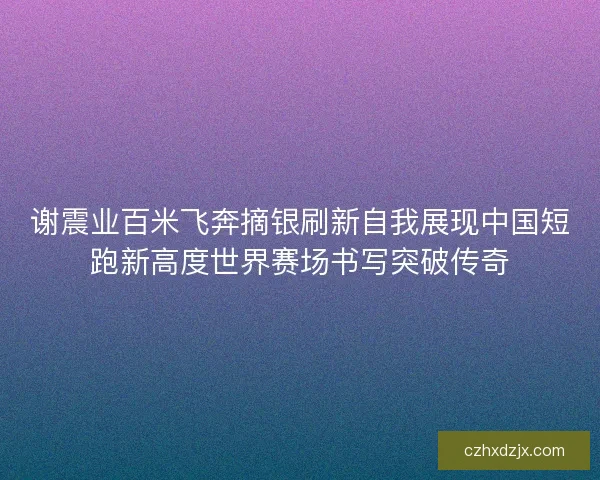 谢震业百米飞奔摘银刷新自我展现中国短跑新高度世界赛场书写突破传奇