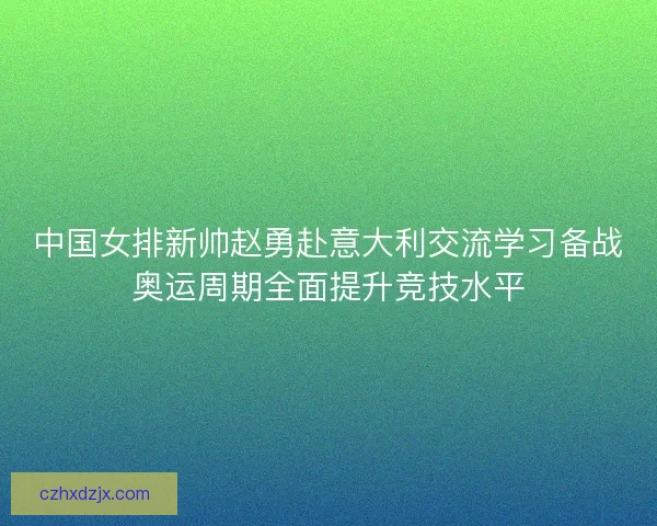 中国女排新帅赵勇赴意大利交流学习备战奥运周期全面提升竞技水平