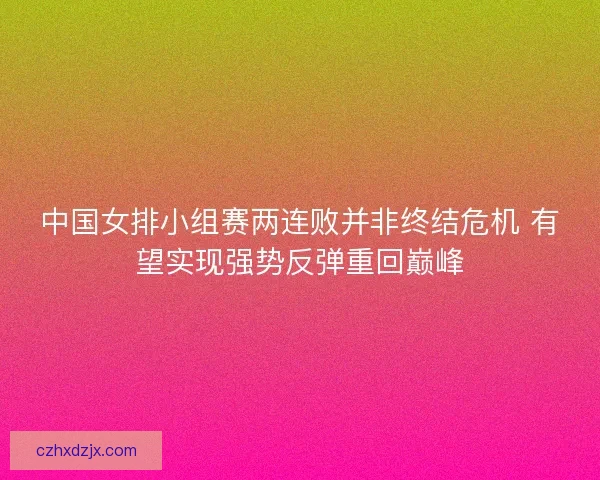 中国女排小组赛两连败并非终结危机 有望实现强势反弹重回巅峰