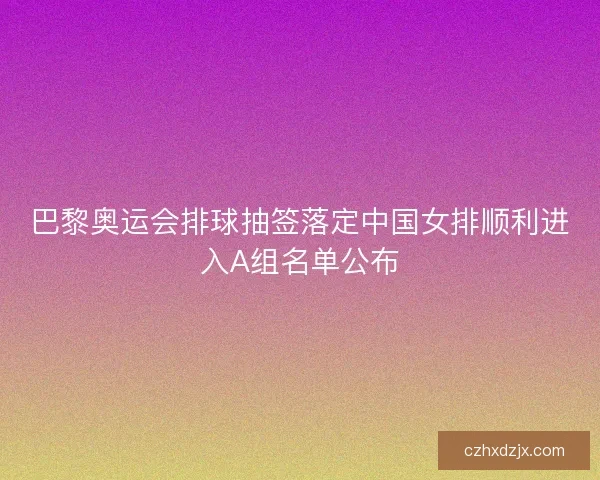 巴黎奥运会排球抽签落定中国女排顺利进入A组名单公布